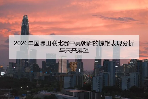 2026年国际田联比赛中吴朝辉的惊艳表现分析与未来展望