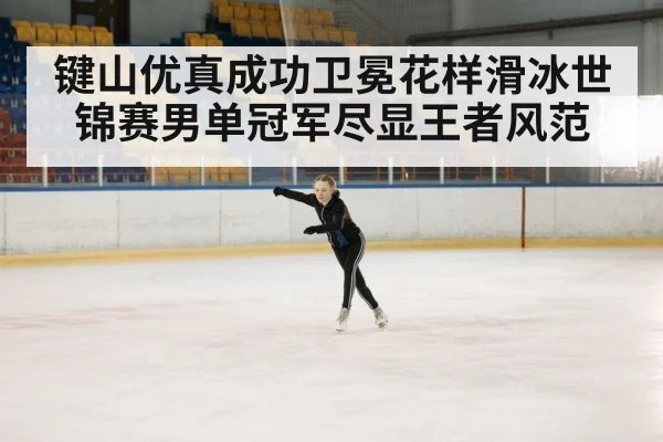 键山优真成功卫冕花样滑冰世锦赛男单冠军尽显王者风范