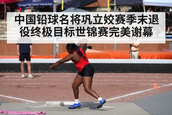 中国铅球名将巩立姣赛季末退役终极目标世锦赛完美谢幕